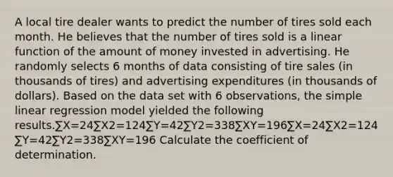 A local tire dealer wants to predict the number of tires sold each month. He believes that the number of tires sold is a linear function of the amount of money invested in advertising. He randomly selects 6 months of data consisting of tire sales (in thousands of tires) and advertising expenditures (in thousands of dollars). Based on the data set with 6 observations, the simple linear regression model yielded the following results.∑X=24∑X2=124∑Y=42∑Y2=338∑XY=196∑X=24∑X2=124∑Y=42∑Y2=338∑XY=196 Calculate the coefficient of determination.