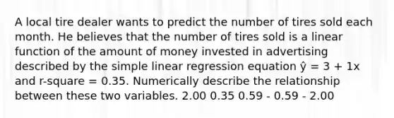 A local tire dealer wants to predict the number of tires sold each month. He believes that the number of tires sold is a linear function of the amount of money invested in advertising described by the simple linear regression equation ŷ = 3 + 1x and r-square = 0.35. Numerically describe the relationship between these two variables. 2.00 0.35 0.59 - 0.59 - 2.00