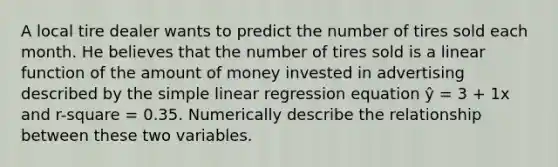 A local tire dealer wants to predict the number of tires sold each month. He believes that the number of tires sold is a linear function of the amount of money invested in advertising described by the simple linear regression equation ŷ = 3 + 1x and r-square = 0.35. Numerically describe the relationship between these two variables.