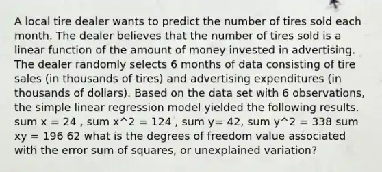 A local tire dealer wants to predict the number of tires sold each month. The dealer believes that the number of tires sold is a linear function of the amount of money invested in advertising. The dealer randomly selects 6 months of data consisting of tire sales (in thousands of tires) and advertising expenditures (in thousands of dollars). Based on the data set with 6 observations, the simple linear regression model yielded the following results. sum x = 24 , sum x^2 = 124 , sum y= 42, sum y^2 = 338 sum xy = 196 62 what is the degrees of freedom value associated with the error sum of squares, or unexplained variation?