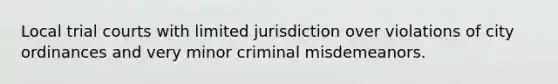 Local trial courts with limited jurisdiction over violations of city ordinances and very minor criminal misdemeanors.