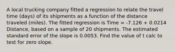 A local trucking company fitted a regression to relate the travel time (days) of its shipments as a function of the distance traveled (miles). The fitted regression is Time = -7.126 + 0.0214 Distance, based on a sample of 20 shipments. The estimated standard error of the slope is 0.0053. Find the value of t calc to test for <a href='https://www.questionai.com/knowledge/kx2HPWQCrl-zero-slope' class='anchor-knowledge'>zero slope</a>.