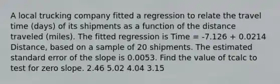 A local trucking company fitted a regression to relate the travel time (days) of its shipments as a function of the distance traveled (miles). The fitted regression is Time = -7.126 + 0.0214 Distance, based on a sample of 20 shipments. The estimated standard error of the slope is 0.0053. Find the value of tcalc to test for zero slope. 2.46 5.02 4.04 3.15