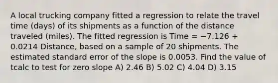 A local trucking company fitted a regression to relate the travel time (days) of its shipments as a function of the distance traveled (miles). The fitted regression is Time = −7.126 + 0.0214 Distance, based on a sample of 20 shipments. The estimated standard error of the slope is 0.0053. Find the value of tcalc to test for zero slope A) 2.46 B) 5.02 C) 4.04 D) 3.15