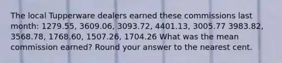 The local Tupperware dealers earned these commissions last​ month: 1279.55, 3609.06, 3093.72, 4401.13, 3005.77 3983.82, 3568.78, 1768.60, 1507.26, 1704.26 What was the mean commission​ earned? Round your answer to the nearest cent.