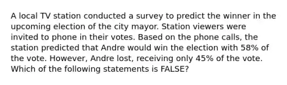 A local TV station conducted a survey to predict the winner in the upcoming election of the city mayor. Station viewers were invited to phone in their votes. Based on the phone calls, the station predicted that Andre would win the election with 58% of the vote. However, Andre lost, receiving only 45% of the vote. Which of the following statements is FALSE?