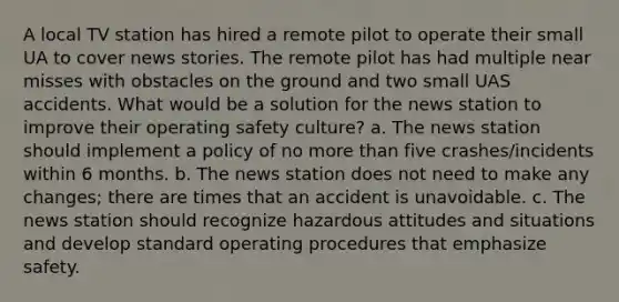 A local TV station has hired a remote pilot to operate their small UA to cover news stories. The remote pilot has had multiple near misses with obstacles on the ground and two small UAS accidents. What would be a solution for the news station to improve their operating safety culture? a. The news station should implement a policy of no more than five crashes/incidents within 6 months. b. The news station does not need to make any changes; there are times that an accident is unavoidable. c. The news station should recognize hazardous attitudes and situations and develop standard operating procedures that emphasize safety.