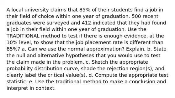 A local university claims that 85% of their students find a job in their field of choice within one year of graduation. 500 recent graduates were surveyed and 412 indicated that they had found a job in their field within one year of graduation. Use the TRADITIONAL method to test if there is enough evidence, at the 10% level, to show that the job placement rate is different than 85%? a. Can we use the normal approximation? Explain. b. State the null and alternative hypotheses that you would use to test the claim made in the problem. c. Sketch the appropriate probability distribution curve, shade the rejection region(s), and clearly label the critical value(s). d. Compute the appropriate test statistic. e. Use the traditional method to make a conclusion and interpret in context.