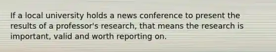 If a local university holds a news conference to present the results of a professor's research, that means the research is important, valid and worth reporting on.