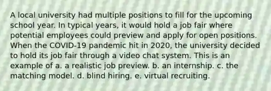 A local university had multiple positions to fill for the upcoming school year. In typical years, it would hold a job fair where potential employees could preview and apply for open positions. When the COVID-19 pandemic hit in 2020, the university decided to hold its job fair through a video chat system. This is an example of a. a realistic job preview. b. an internship. c. the matching model. d. blind hiring. e. virtual recruiting.