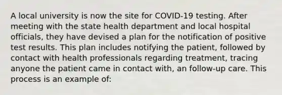 A local university is now the site for COVID-19 testing. After meeting with the state health department and local hospital officials, they have devised a plan for the notification of positive test results. This plan includes notifying the patient, followed by contact with health professionals regarding treatment, tracing anyone the patient came in contact with, an follow-up care. This process is an example of: