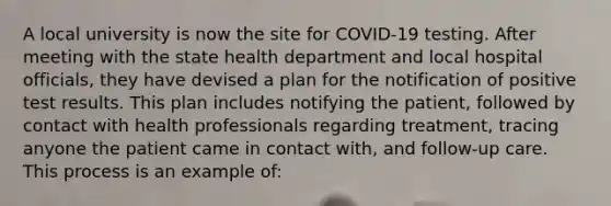 A local university is now the site for COVID-19 testing. After meeting with the state health department and local hospital officials, they have devised a plan for the notification of positive test results. This plan includes notifying the patient, followed by contact with health professionals regarding treatment, tracing anyone the patient came in contact with, and follow-up care. This process is an example of: