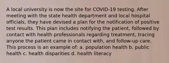 A local university is now the site for COVID-19 testing. After meeting with the state health department and local hospital officials, they have devised a plan for the notification of positive test results. This plan includes notifying the patient, followed by contact with health professionals regarding treatment, tracing anyone the patient came in contact with, and follow-up care. This process is an example of: a. population health b. public health c. health disparities d. health literacy