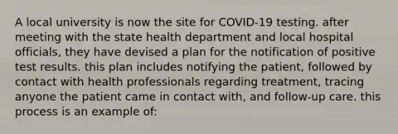 A local university is now the site for COVID-19 testing. after meeting with the state health department and local hospital officials, they have devised a plan for the notification of positive test results. this plan includes notifying the patient, followed by contact with health professionals regarding treatment, tracing anyone the patient came in contact with, and follow-up care. this process is an example of: