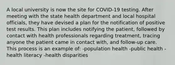 A local university is now the site for COVID-19 testing. After meeting with the state health department and local hospital officials, they have devised a plan for the notification of positive test results. This plan includes notifying the patient, followed by contact with health professionals regarding treatment, tracing anyone the patient came in contact with, and follow-up care. This process is an example of: -population health -public health -health literacy -health disparities