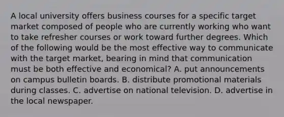 A local university offers business courses for a specific target market composed of people who are currently working who want to take refresher courses or work toward further degrees. Which of the following would be the most effective way to communicate with the target market, bearing in mind that communication must be both effective and economical? A. put announcements on campus bulletin boards. B. distribute promotional materials during classes. C. advertise on national television. D. advertise in the local newspaper.