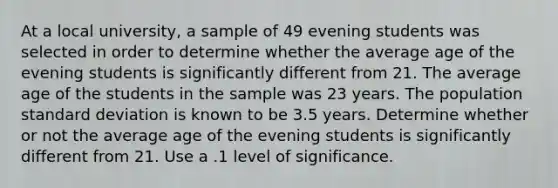 At a local university, a sample of 49 evening students was selected in order to determine whether the average age of the evening students is significantly different from 21. The average age of the students in the sample was 23 years. The population <a href='https://www.questionai.com/knowledge/kqGUr1Cldy-standard-deviation' class='anchor-knowledge'>standard deviation</a> is known to be 3.5 years. Determine whether or not the average age of the evening students is significantly different from 21. Use a .1 level of significance.