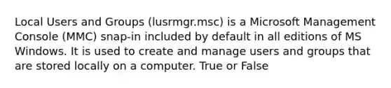 Local Users and Groups (lusrmgr.msc) is a Microsoft Management Console (MMC) snap-in included by default in all editions of MS Windows. It is used to create and manage users and groups that are stored locally on a computer. True or False