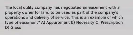 The local utility company has negotiated an easement with a property owner for land to be used as part of the company's operations and delivery of service. This is an example of which type of easement? A) Appurtenant B) Necessity C) Prescription D) Gross