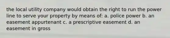 the local utility company would obtain the right to run the power line to serve your property by means of: a. police power b. an easement appurtenant c. a prescriptive easement d. an easement in gross