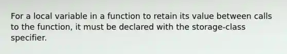 For a local variable in a function to retain its value between calls to the function, it must be declared with the storage-class specifier.