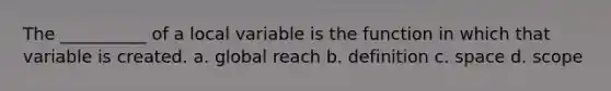 The __________ of a local variable is the function in which that variable is created. a. global reach b. definition c. space d. scope