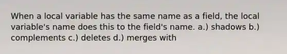 When a local variable has the same name as a field, the local variable's name does this to the field's name. a.) shadows b.) complements c.) deletes d.) merges with