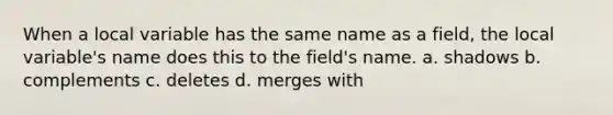 When a local variable has the same name as a field, the local variable's name does this to the field's name. a. shadows b. complements c. deletes d. merges with