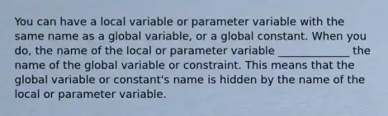 You can have a local variable or parameter variable with the same name as a global variable, or a global constant. When you do, the name of the local or parameter variable _____________ the name of the global variable or constraint. This means that the global variable or constant's name is hidden by the name of the local or parameter variable.