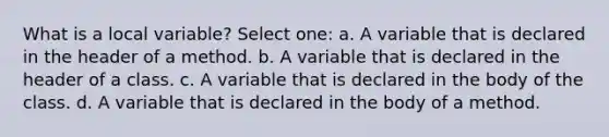 What is a local variable? Select one: a. A variable that is declared in the header of a method. b. A variable that is declared in the header of a class. c. A variable that is declared in the body of the class. d. A variable that is declared in the body of a method.