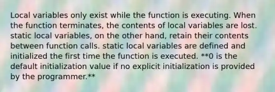 Local variables only exist while the function is executing. When the function terminates, the contents of local variables are lost. static local variables, on the other hand, retain their contents between function calls. static local variables are defined and initialized the first time the function is executed. **0 is the default initialization value if no explicit initialization is provided by the programmer.**