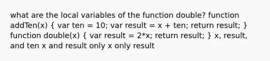 what are the local variables of the function double? function addTen(x) ( var ten = 10; var result = x + ten; return result; ) function double(x) ( var result = 2*x; return result; ) x, result, and ten x and result only x only result