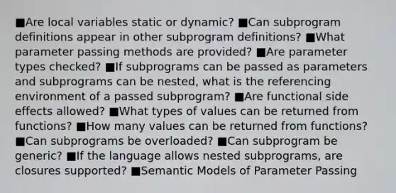 ■Are local variables static or dynamic? ■Can subprogram definitions appear in other subprogram definitions? ■What parameter passing methods are provided? ■Are parameter types checked? ■If subprograms can be passed as parameters and subprograms can be nested, what is the referencing environment of a passed subprogram? ■Are functional side effects allowed? ■What types of values can be returned from functions? ■How many values can be returned from functions? ■Can subprograms be overloaded? ■Can subprogram be generic? ■If the language allows nested subprograms, are closures supported? ■Semantic Models of Parameter Passing