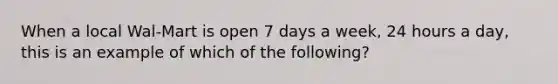 When a local Wal-Mart is open 7 days a week, 24 hours a day, this is an example of which of the following?