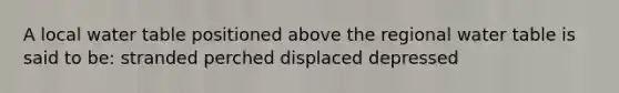 A local water table positioned above the regional water table is said to be: stranded perched displaced depressed