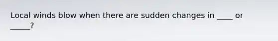 Local winds blow when there are sudden changes in ____ or _____?