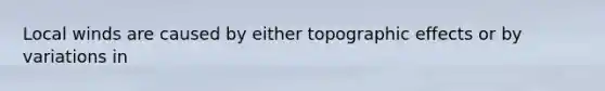 Local winds are caused by either topographic effects or by variations in