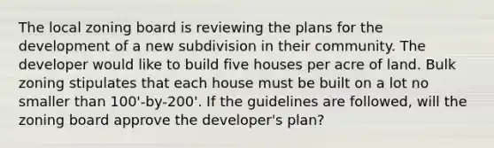 The local zoning board is reviewing the plans for the development of a new subdivision in their community. The developer would like to build five houses per acre of land. Bulk zoning stipulates that each house must be built on a lot no smaller than 100'-by-200'. If the guidelines are followed, will the zoning board approve the developer's plan?