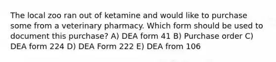 The local zoo ran out of ketamine and would like to purchase some from a veterinary pharmacy. Which form should be used to document this purchase? A) DEA form 41 B) Purchase order C) DEA form 224 D) DEA Form 222 E) DEA from 106