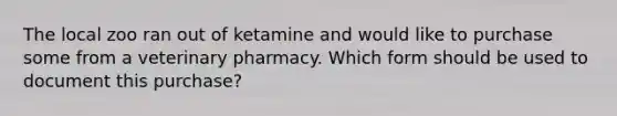 The local zoo ran out of ketamine and would like to purchase some from a veterinary pharmacy. Which form should be used to document this purchase?