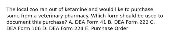 The local zoo ran out of ketamine and would like to purchase some from a veterinary pharmacy. Which form should be used to document this purchase? A. DEA Form 41 B. DEA Form 222 C. DEA Form 106 D. DEA Form 224 E. Purchase Order