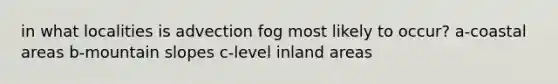 in what localities is advection fog most likely to occur? a-coastal areas b-mountain slopes c-level inland areas