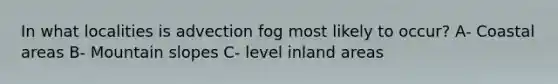 In what localities is advection fog most likely to occur? A- Coastal areas B- Mountain slopes C- level inland areas