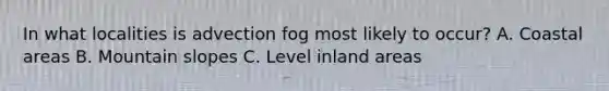 In what localities is advection fog most likely to occur? A. Coastal areas B. Mountain slopes C. Level inland areas