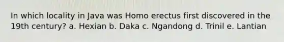 In which locality in Java was Homo erectus first discovered in the 19th century? a. Hexian b. Daka c. Ngandong d. Trinil e. Lantian