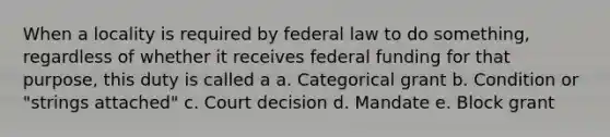 When a locality is required by federal law to do something, regardless of whether it receives federal funding for that purpose, this duty is called a a. Categorical grant b. Condition or "strings attached" c. Court decision d. Mandate e. Block grant