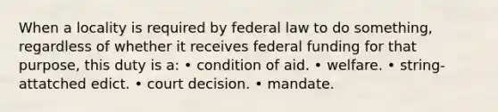 When a locality is required by federal law to do something, regardless of whether it receives federal funding for that purpose, this duty is a: • condition of aid. • welfare. • string-attatched edict. • court decision. • mandate.