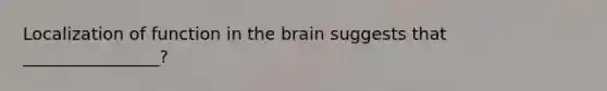 Localization of function in the brain suggests that ________________?