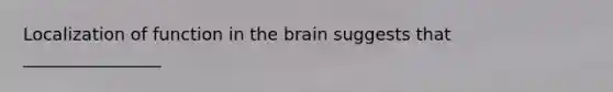 Localization of function in the brain suggests that ________________