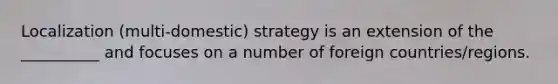 Localization (multi-domestic) strategy is an extension of the __________ and focuses on a number of foreign countries/regions.